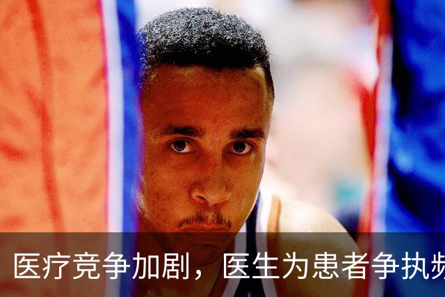 医疗竞争加剧，医生为患者争执频繁背后揭秘